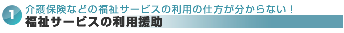 介護保険などの福祉サービスの利用の仕方が分からない！⇒福祉サービスの利用援助