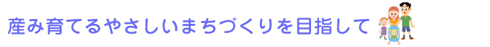 産み育てるやさしいまちづくりを目指して！